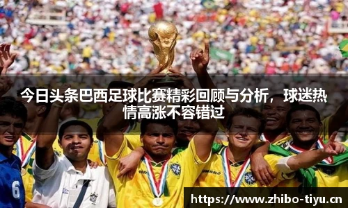 今日头条巴西足球比赛精彩回顾与分析，球迷热情高涨不容错过